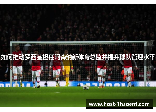如何推动罗西基担任阿森纳新体育总监并提升球队管理水平