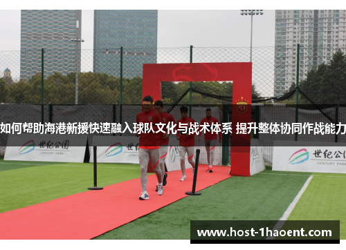 如何帮助海港新援快速融入球队文化与战术体系 提升整体协同作战能力