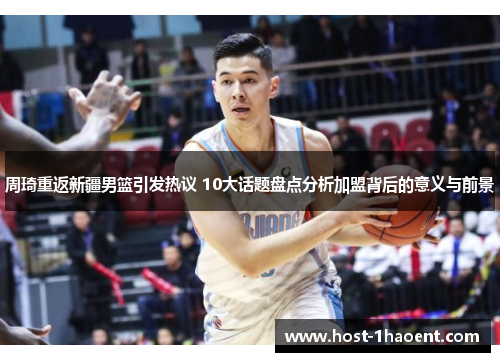 周琦重返新疆男篮引发热议 10大话题盘点分析加盟背后的意义与前景