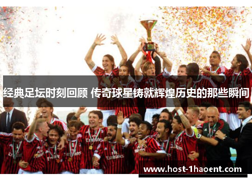 经典足坛时刻回顾 传奇球星铸就辉煌历史的那些瞬间