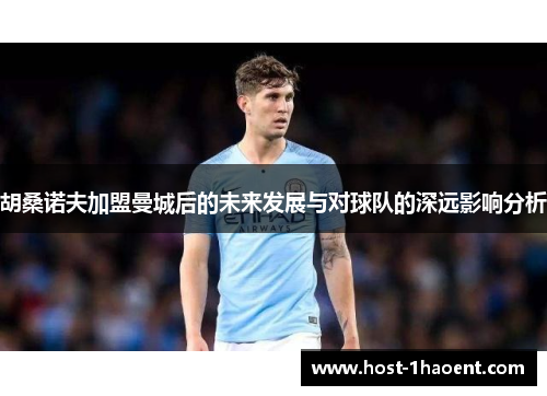 胡桑诺夫加盟曼城后的未来发展与对球队的深远影响分析