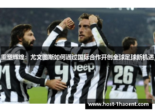 重塑辉煌:尤文图斯如何通过国际合作开创全球足球新机遇 重塑辉煌:尤文图斯如何通过国际合作开创全球足球新机遇