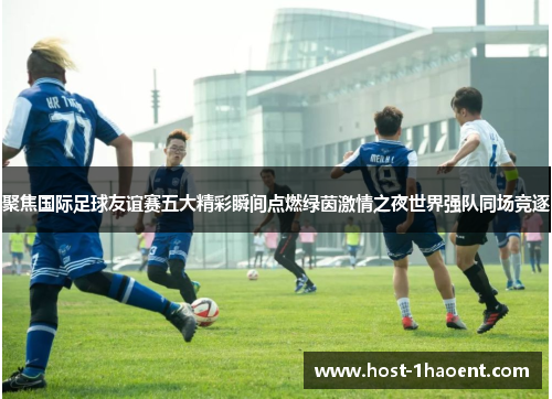 聚焦国际足球友谊赛五大精彩瞬间点燃绿茵激情之夜世界强队同场竞逐