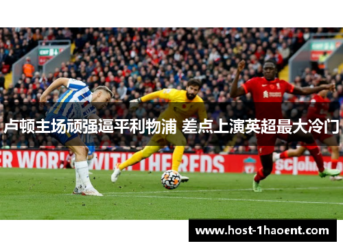 卢顿主场顽强逼平利物浦 差点上演英超最大冷门